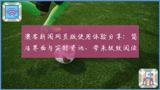 澳客新闻网页版使用体验分享：简洁界面与实时资讯，带来极致阅读感受