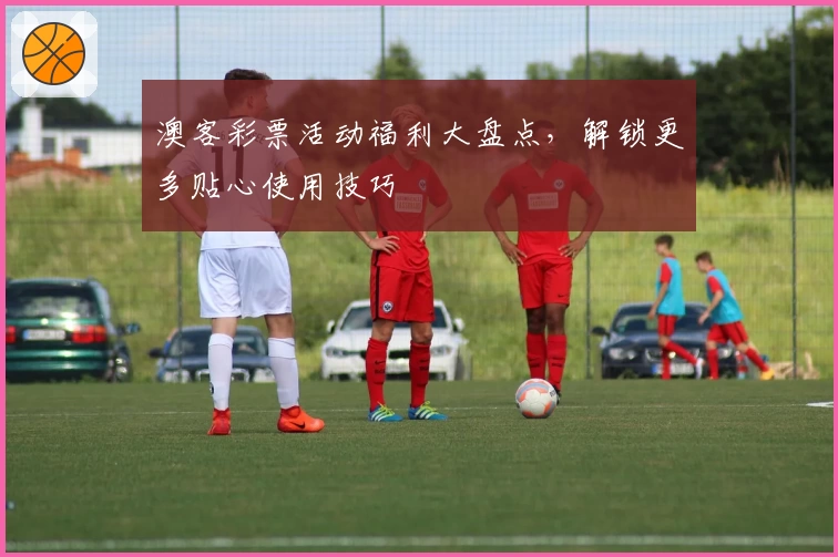 澳客彩票活动福利大盘点，解锁更多贴心使用技巧