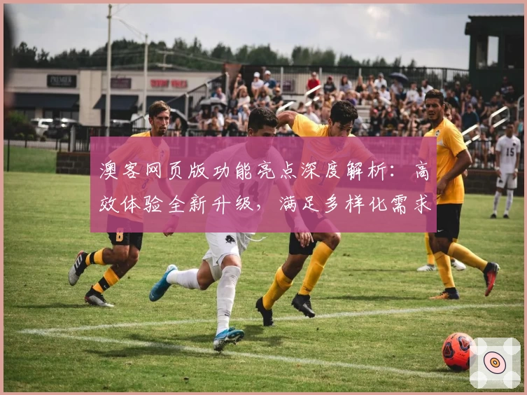 澳客网页版功能亮点深度解析：高效体验全新升级，满足多样化需求