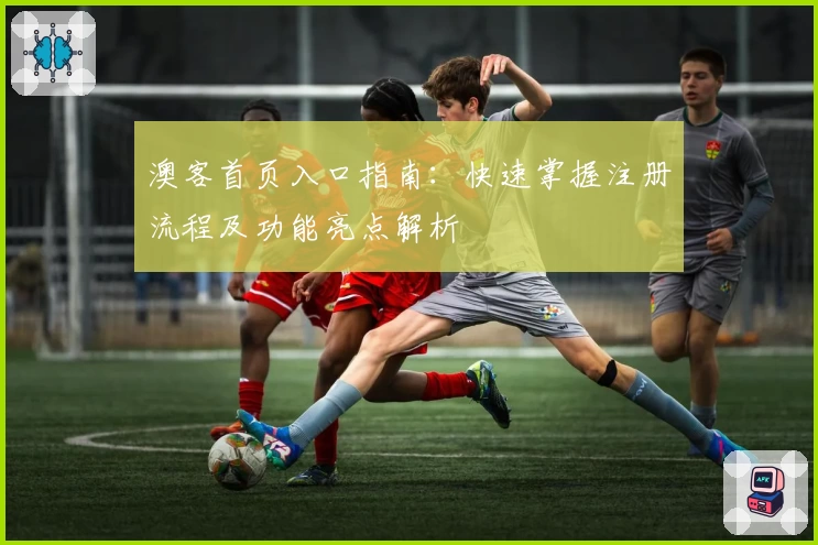 澳客首页入口指南：快速掌握注册流程及功能亮点解析