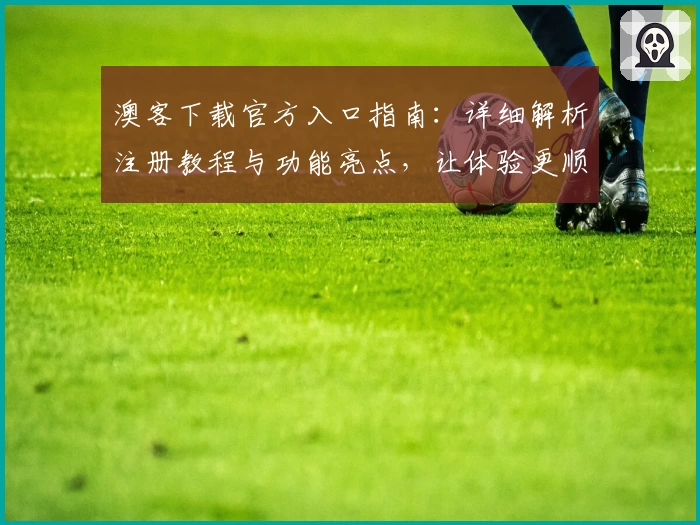澳客下载官方入口指南：详细解析注册教程与功能亮点，让体验更顺畅