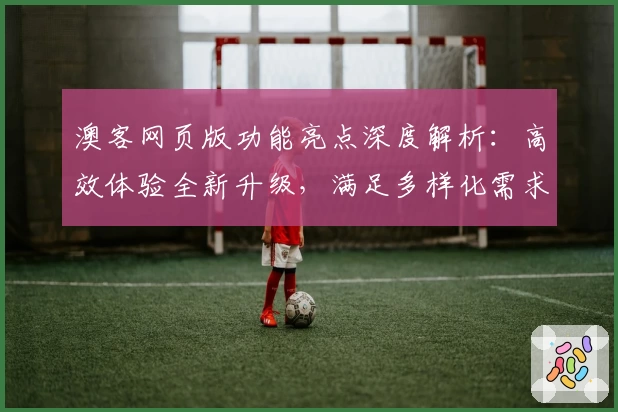 澳客网页版功能亮点深度解析：高效体验全新升级，满足多样化需求