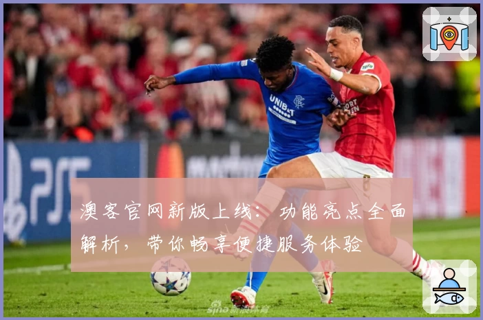 澳客官网新版上线：功能亮点全面解析，带你畅享便捷服务体验