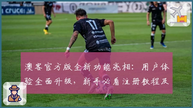 澳客官方版全新功能亮相：用户体验全面升级，新手必看注册教程及安装方法解析