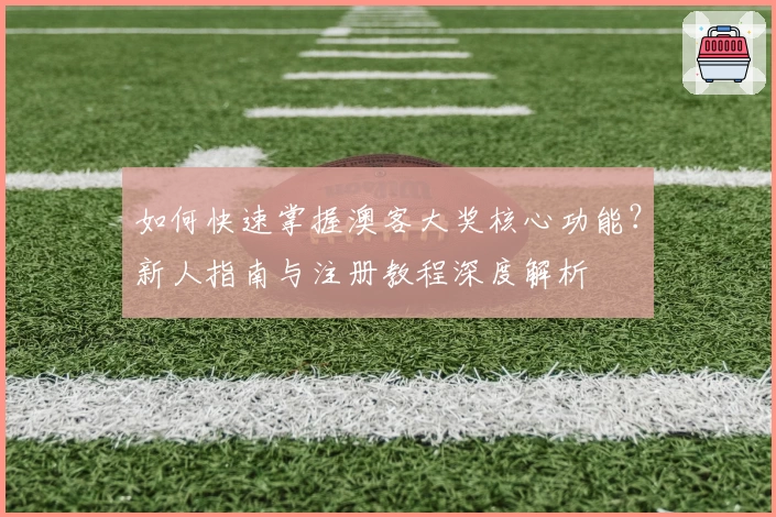 如何快速掌握澳客大奖核心功能?新人指南与注册教程深度解析