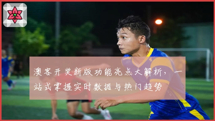 澳客开奖新版功能亮点大解析，一站式掌握实时数据与热门趋势