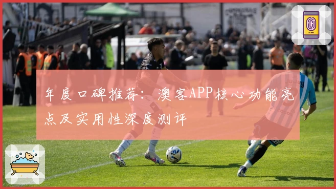年度口碑推荐：澳客APP核心功能亮点及实用性深度测评