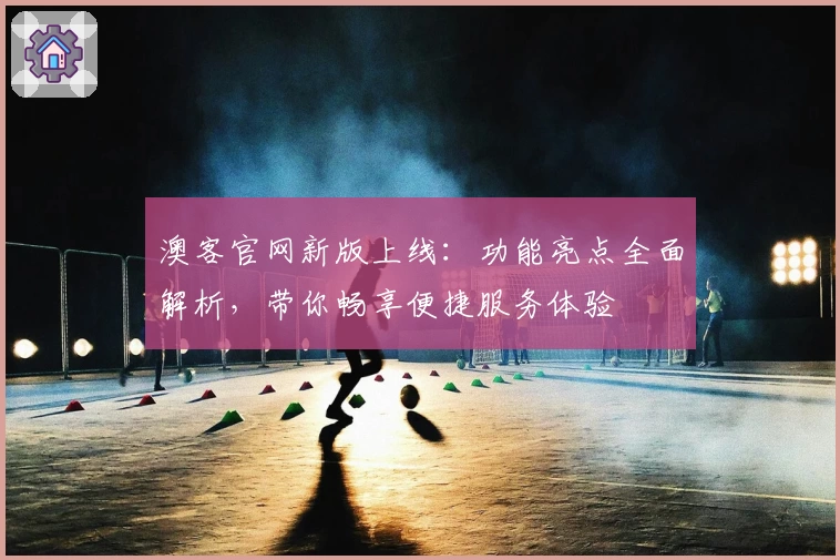 澳客官网新版上线：功能亮点全面解析，带你畅享便捷服务体验