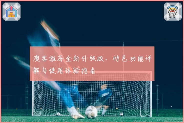 澳客推荐全新升级版，特色功能详解与使用体验指南