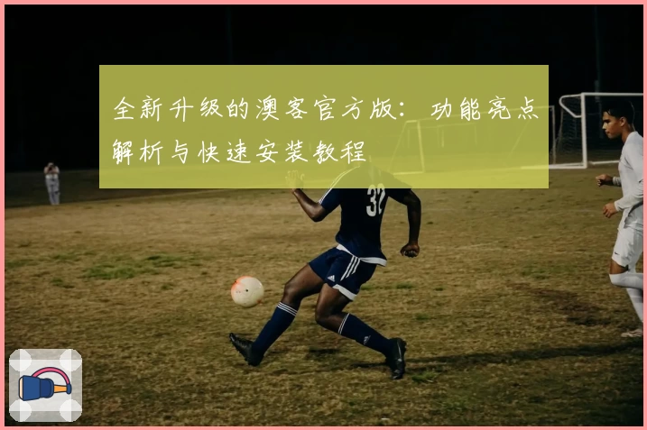 全新升级的澳客官方版：功能亮点解析与快速安装教程