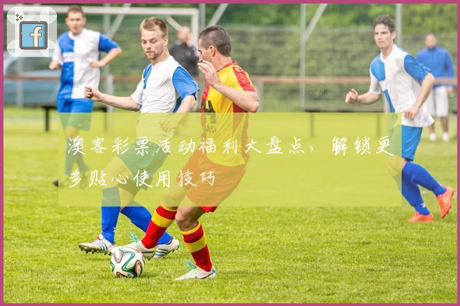 澳客彩票活动福利大盘点，解锁更多贴心使用技巧