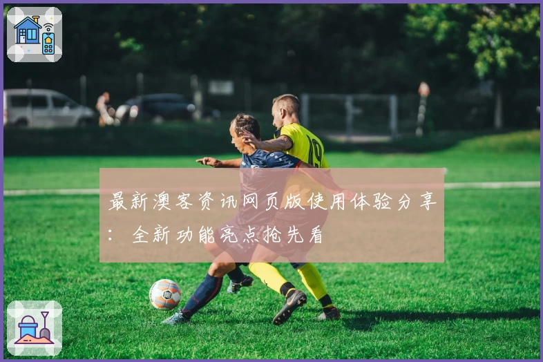最新澳客资讯网页版使用体验分享：全新功能亮点抢先看