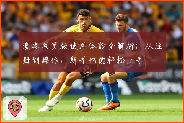 澳客网页版使用体验全解析：从注册到操作，新手也能轻松上手