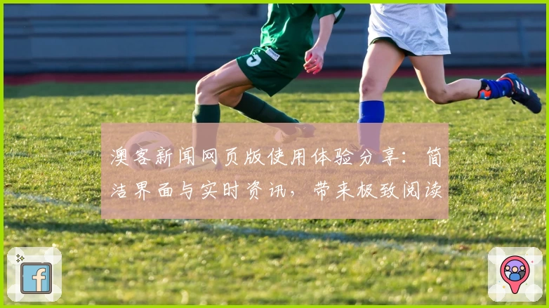 澳客新闻网页版使用体验分享：简洁界面与实时资讯，带来极致阅读感受