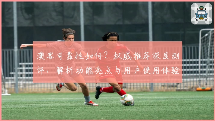 澳客可靠性如何？权威推荐深度测评，解析功能亮点与用户使用体验