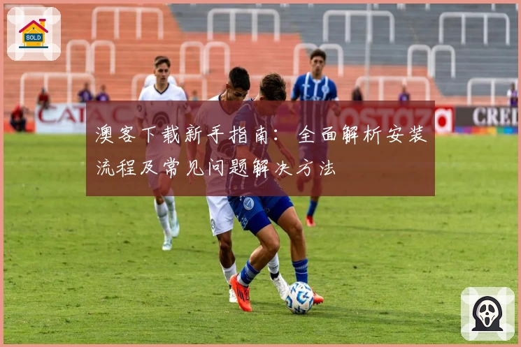 澳客下载新手指南：全面解析安装流程及常见问题解决方法