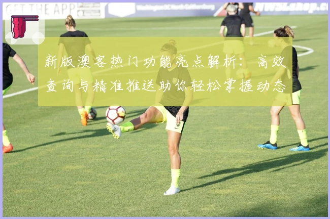 新版澳客热门功能亮点解析：高效查询与精准推送助你轻松掌握动态