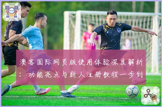 澳客国际网页版使用体验深度解析：功能亮点与新人注册教程一步到位