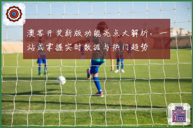 澳客开奖新版功能亮点大解析，一站式掌握实时数据与热门趋势