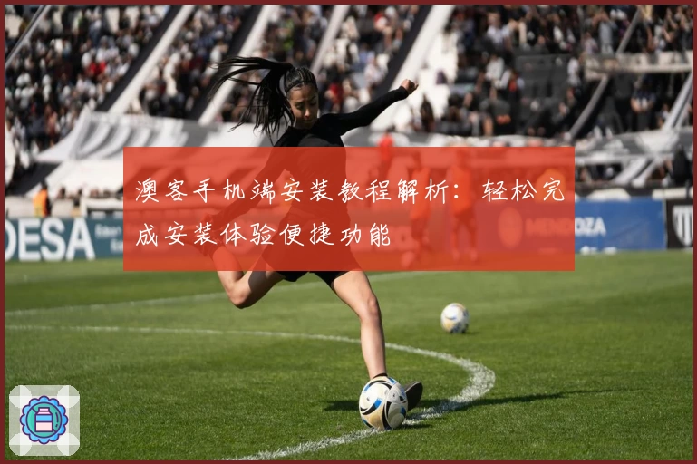 澳客手机端安装教程解析：轻松完成安装体验便捷功能