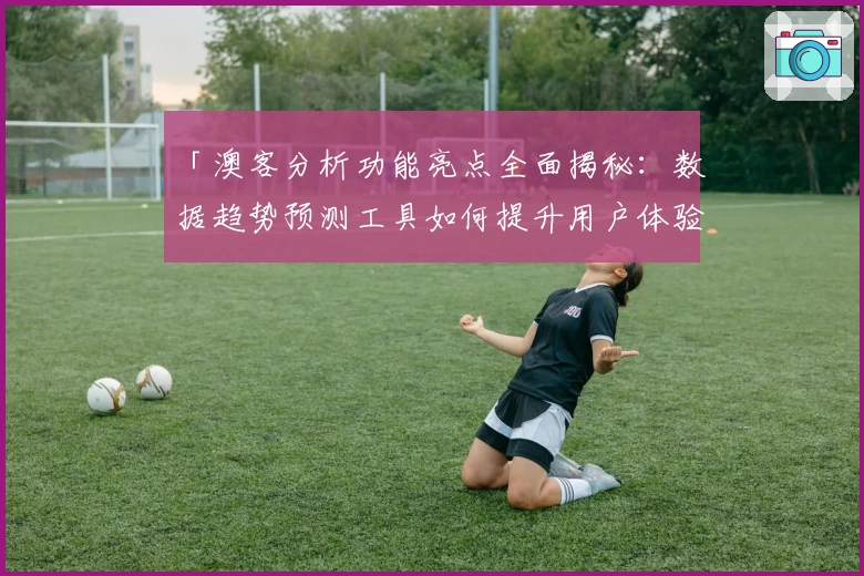 「澳客分析功能亮点全面揭秘：数据趋势预测工具如何提升用户体验？」