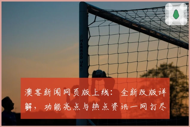 澳客新闻网页版上线：全新改版详解，功能亮点与热点资讯一网打尽