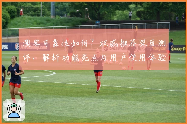 澳客可靠性如何？权威推荐深度测评，解析功能亮点与用户使用体验