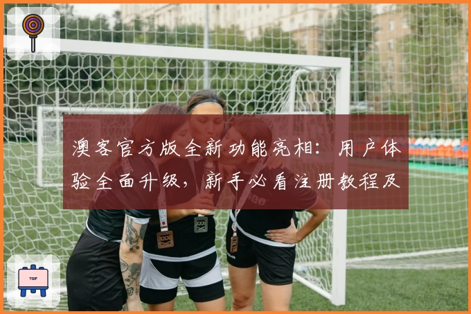 澳客官方版全新功能亮相：用户体验全面升级，新手必看注册教程及安装方法解析