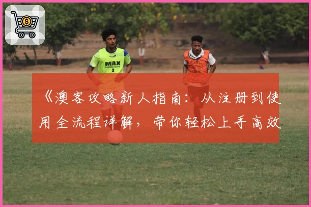 《澳客攻略新人指南：从注册到使用全流程详解，带你轻松上手高效体验》